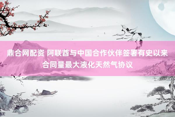 鼎合网配资 阿联酋与中国合作伙伴签署有史以来合同量最大液化天然气协议