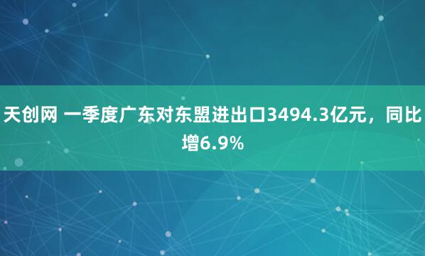 天创网 一季度广东对东盟进出口3494.3亿元，同比增6.9%