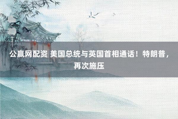 公赢网配资 美国总统与英国首相通话！特朗普，再次施压