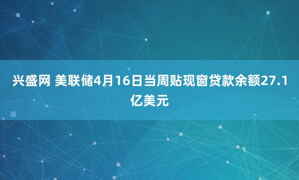 兴盛网 美联储4月16日当周贴现窗贷款余额27.1亿美元