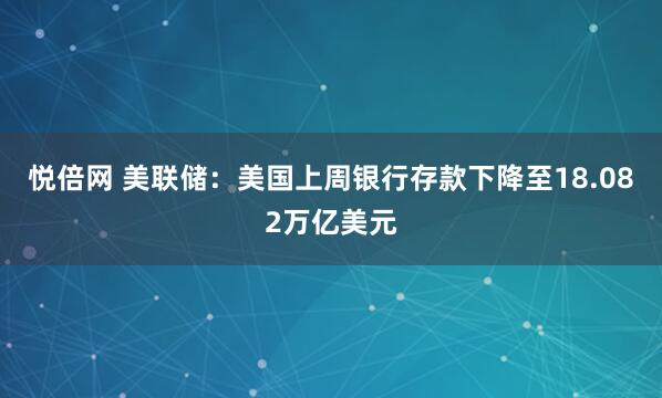 悦倍网 美联储：美国上周银行存款下降至18.082万亿美元
