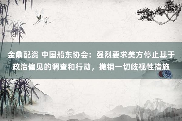 金鼎配资 中国船东协会：强烈要求美方停止基于政治偏见的调查和行动，撤销一切歧视性措施