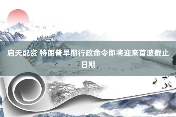 启天配资 特朗普早期行政命令即将迎来首波截止日期