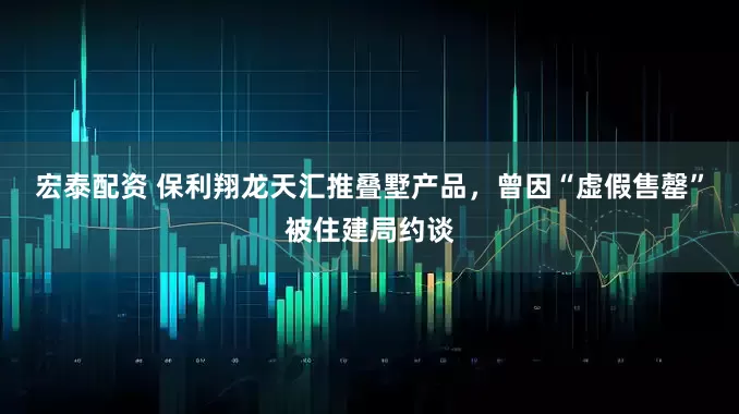 宏泰配资 保利翔龙天汇推叠墅产品，曾因“虚假售罄”被住建局约谈
