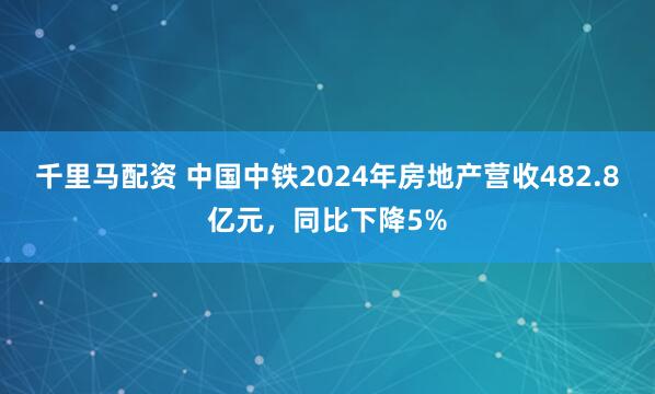 千里马配资 中国中铁2024年房地产营收482.8亿元，同比下降5%