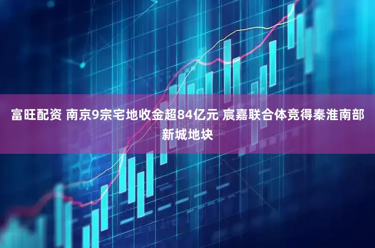 富旺配资 南京9宗宅地收金超84亿元 宸嘉联合体竞得秦淮南部新城地块