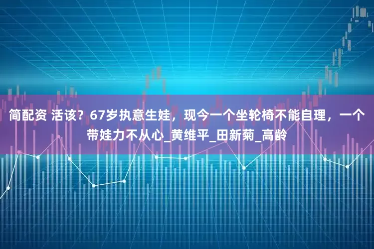 简配资 活该？67岁执意生娃，现今一个坐轮椅不能自理，一个带娃力不从心_黄维平_田新菊_高龄