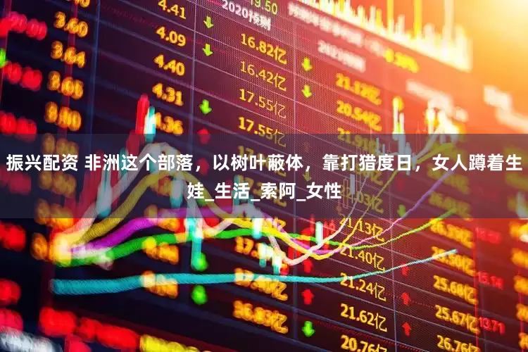 振兴配资 非洲这个部落，以树叶蔽体，靠打猎度日，女人蹲着生娃_生活_索阿_女性