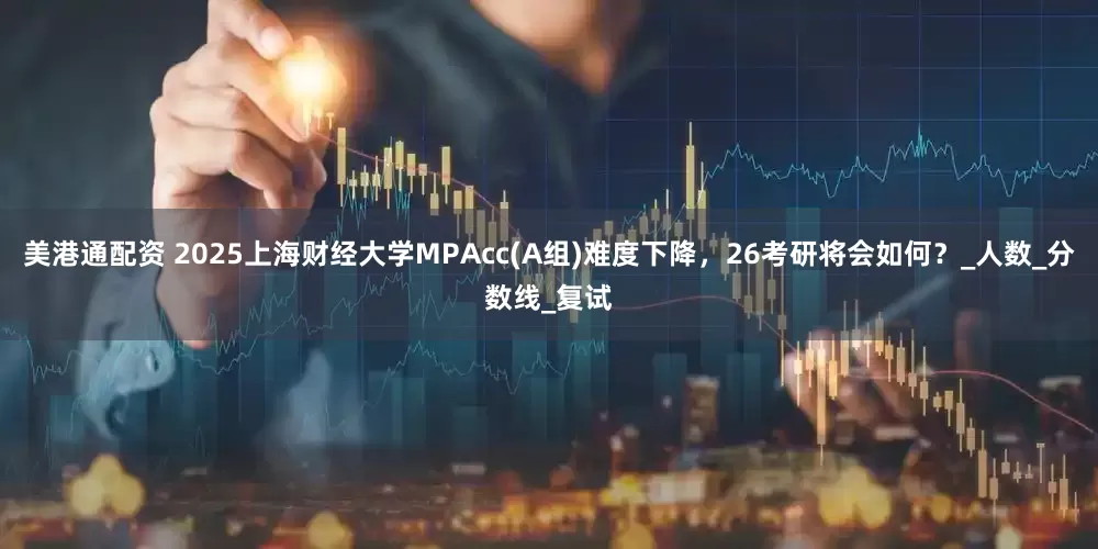 美港通配资 2025上海财经大学MPAcc(A组)难度下降，26考研将会如何？_人数_分数线_复试
