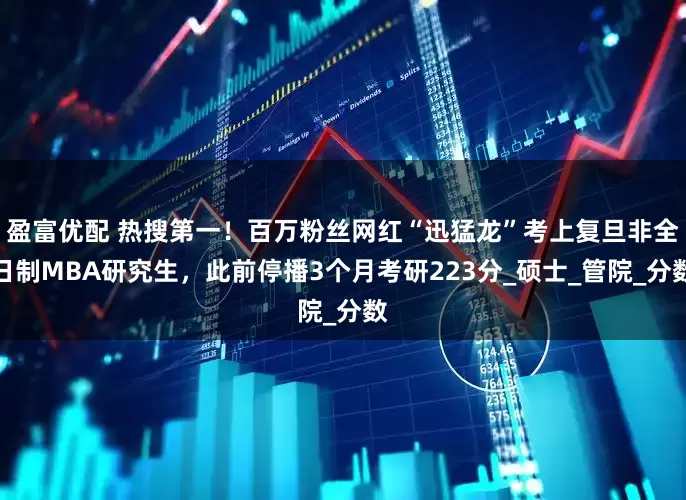 盈富优配 热搜第一！百万粉丝网红“迅猛龙”考上复旦非全日制MBA研究生，此前停播3个月考研223分_硕士_管院_分数