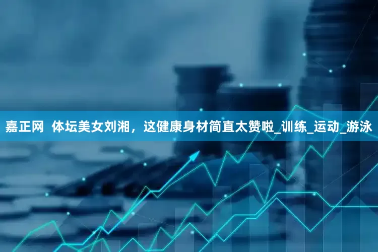 嘉正网  体坛美女刘湘，这健康身材简直太赞啦_训练_运动_游泳