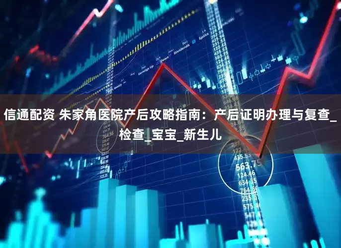 信通配资 朱家角医院产后攻略指南：产后证明办理与复查_检查_宝宝_新生儿