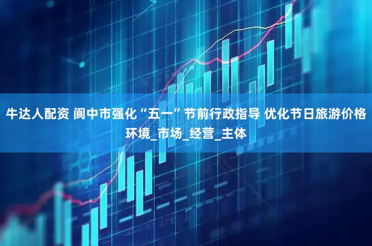 牛达人配资 阆中市强化“五一”节前行政指导 优化节日旅游价格环境_市场_经营_主体