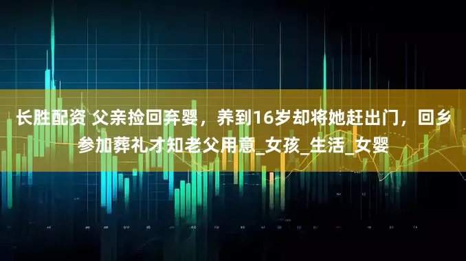 长胜配资 父亲捡回弃婴，养到16岁却将她赶出门，回乡参加葬礼才知老父用意_女孩_生活_女婴