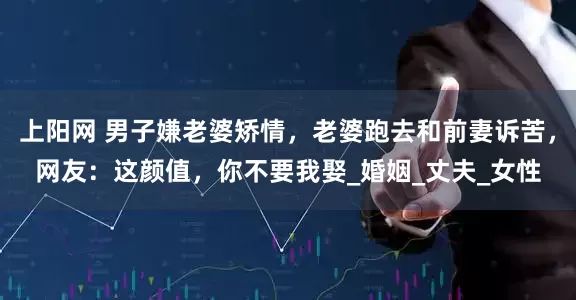 上阳网 男子嫌老婆矫情，老婆跑去和前妻诉苦，网友：这颜值，你不要我娶_婚姻_丈夫_女性