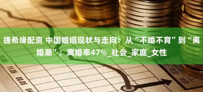 捷希缘配资 中国婚姻现状与走向：从“不婚不育”到“离婚潮”；离婚率47%_社会_家庭_女性
