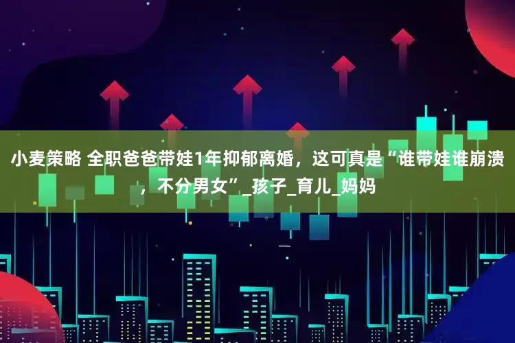 小麦策略 全职爸爸带娃1年抑郁离婚，这可真是“谁带娃谁崩溃，不分男女”_孩子_育儿_妈妈