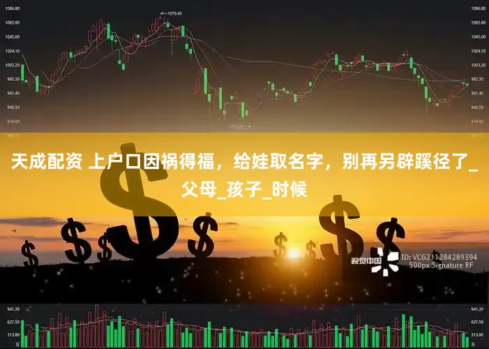 天成配资 上户口因祸得福，给娃取名字，别再另辟蹊径了_父母_孩子_时候