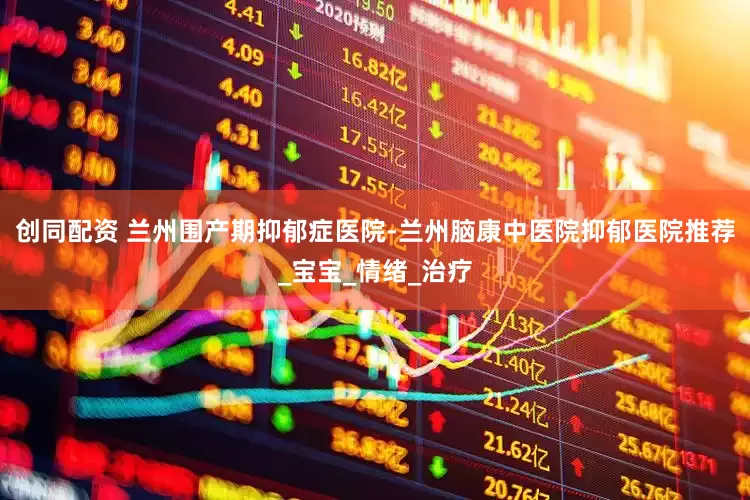 创同配资 兰州围产期抑郁症医院-兰州脑康中医院抑郁医院推荐_宝宝_情绪_治疗