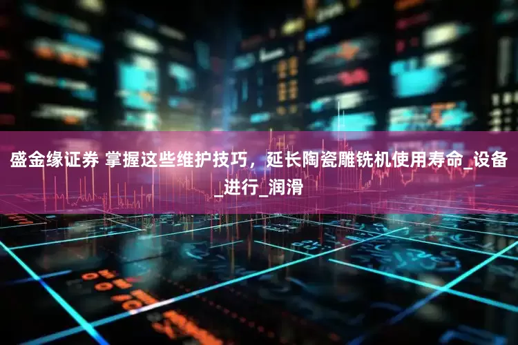 盛金缘证券 掌握这些维护技巧，延长陶瓷雕铣机使用寿命_设备_进行_润滑