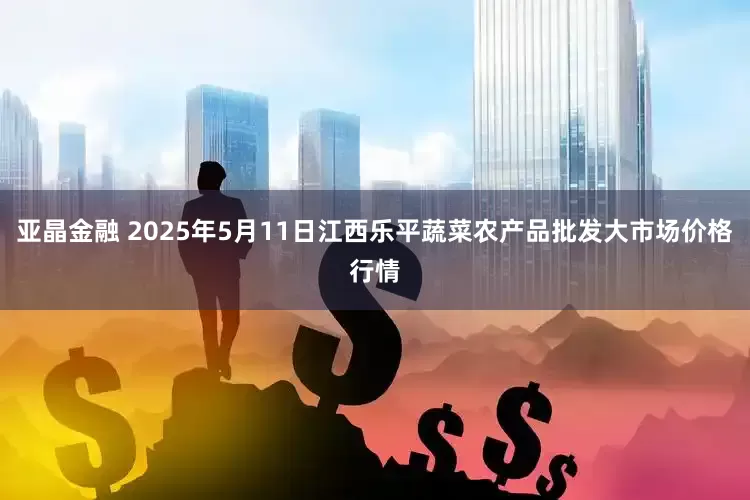 亚晶金融 2025年5月11日江西乐平蔬菜农产品批发大市场价格行情