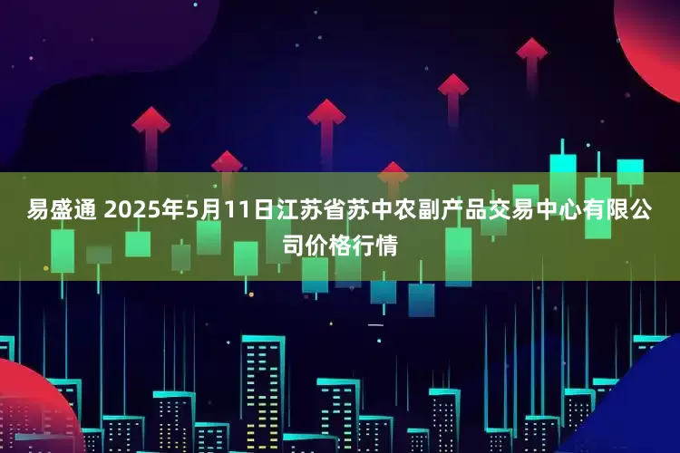 易盛通 2025年5月11日江苏省苏中农副产品交易中心有限公司价格行情