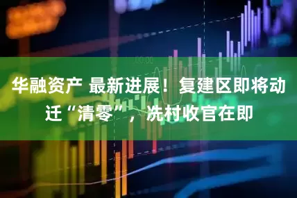 华融资产 最新进展！复建区即将动迁“清零”，冼村收官在即
