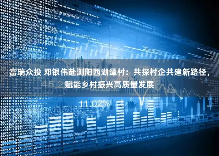 富瑞众投 邓银伟赴浏阳西湖潭村：共探村企共建新路径，赋能乡村振兴高质量发展