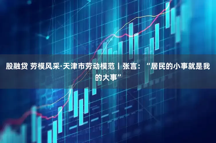 股融贷 劳模风采·天津市劳动模范丨张言：“居民的小事就是我的大事”