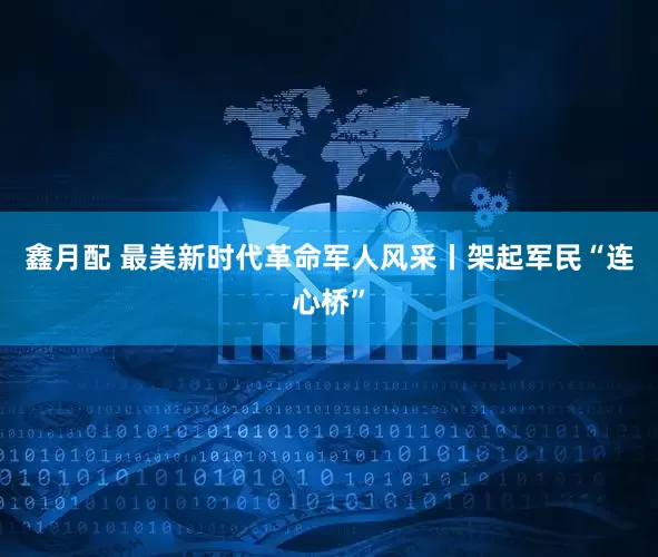 鑫月配 最美新时代革命军人风采丨架起军民“连心桥”