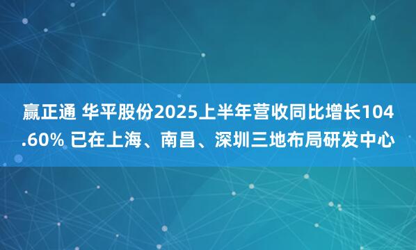 赢正通 华平股份2025上半年营收同比增长104.60% 已在上海、南昌、深圳三地布局研发中心