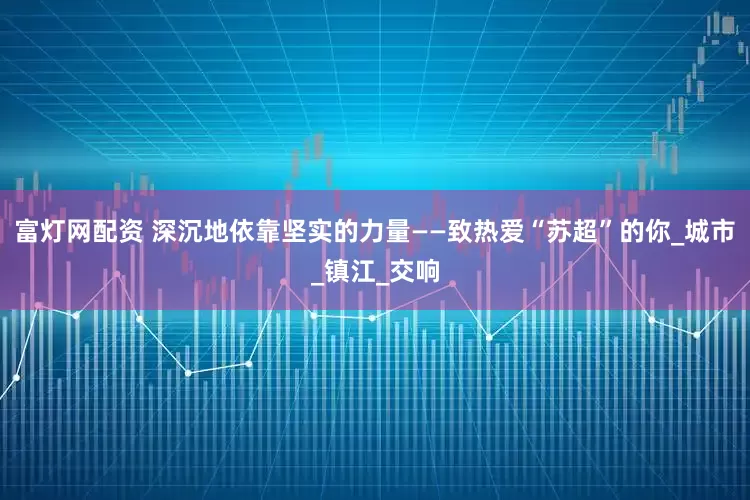 富灯网配资 深沉地依靠坚实的力量——致热爱“苏超”的你_城市_镇江_交响