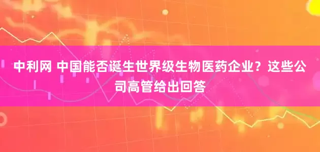 中利网 中国能否诞生世界级生物医药企业？这些公司高管给出回答